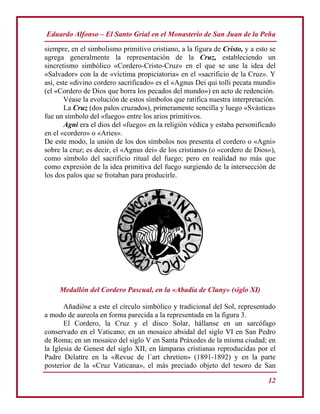 Eduardo Alfonso – El Santo Grial en el Monasterio de San Juan de la Peña
12
siempre, en el simbolismo primitivo cristiano, a la figura de Cristo, y a esto se
agrega generalmente la representación de la Cruz, estableciendo un
sincretismo simbólico «Cordero-Cristo-Cruz» en el que se une la idea del
«Salvador» con la de «víctima propiciatoria» en el «sacrificio de la Cruz». Y
así, este «divino cordero sacrificado» es el «Agnus Dei qui tolli pecata mundi»
(el «Cordero de Dios que borra los pecados del mundo») en acto de redención.
Véase la evolución de estos símbolos que ratifica nuestra interpretación.
La Cruz (dos palos cruzados), primeramente sencilla y luego «Svástica»
fue un símbolo del «fuego» entre los arios primitivos.
Agni era el dios del «fuego» en la religión védica y estaba personificado
en el «cordero» o «Aries».
De este modo, la unión de los dos símbolos nos presenta el cordero o «Agni»
sobre la cruz; es decir, el «Agnus dei» de los cristianos (o «cordero de Dios»),
como símbolo del sacrificio ritual del fuego; pero en realidad no más que
como expresión de la idea primitiva del fuego surgiendo de la intersección de
los dos palos que se frotaban para producirle.
Medallón del Cordero Pascual, en la «Abadía de Cluny» (siglo XI)
Añadióse a este el círculo simbólico y tradicional del Sol, representado
a modo de aureola en forma parecida a la representada en la figura 3.
El Cordero, la Cruz y el disco Solar, hállanse en un sarcófago
conservado en el Vaticano; en un mosaico absidal del siglo VI en San Pedro
de Roma; en un mosaico del siglo V en Santa Práxedes de la misma ciudad; en
la Iglesia de Genest del siglo XII, en lámparas cristianas reproducidas por el
Padre Delattre en la «Revue de l´art chretien» (1891-1892) y en la parte
posterior de la «Cruz Vaticana», el más preciado objeto del tesoro de San
 