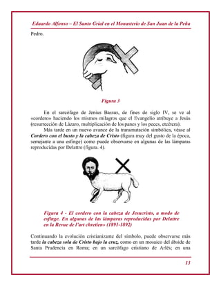 Eduardo Alfonso – El Santo Grial en el Monasterio de San Juan de la Peña
13
Pedro.
Figura 3
En el sarcófago de Jenius Bassus, de fines de siglo IV, se ve al
«cordero» haciendo los mismos milagros que el Evangelio atribuye a Jesús
(resurrección de Lázaro, multiplicación de los panes y los peces, etcétera).
Más tarde en un nuevo avance de la transmutación simbólica, véase al
Cordero con el busto y la cabeza de Cristo (figura muy del gusto de la época,
semejante a una esfinge) como puede observarse en algunas de las lámparas
reproducidas por Delattre (figura. 4).
Figura 4 - El cordero con la cabeza de Jesucristo, a modo de
esfinge. En algunas de las lámparas reproducidas por Delattre
en la Revue de l’art chretien» (1891-1892)
Continuando la evolución cristianizante del símbolo, puede observarse más
tarde la cabeza sola de Cristo bajo la cruz, como en un mosaico del ábside de
Santa Prudencia en Roma; en un sarcófago cristiano de Arlés; en una
 