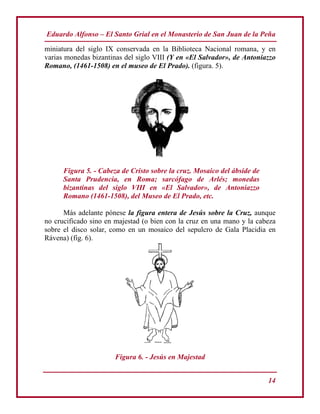 Eduardo Alfonso – El Santo Grial en el Monasterio de San Juan de la Peña
14
miniatura del siglo IX conservada en la Biblioteca Nacional romana, y en
varias monedas bizantinas del siglo VIII (Y en «El Salvador», de Antoniazzo
Romano, (1461-1508) en el museo de El Prado). (figura. 5).
Figura 5. - Cabeza de Cristo sobre la cruz. Mosaico del ábside de
Santa Prudencia, en Roma; sarcófago de Arlés; monedas
bizantinas del siglo VIII en «El Salvador», de Antoniazzo
Romano (1461-1508), del Museo de El Prado, etc.
Más adelante pónese la figura entera de Jesús sobre la Cruz, aunque
no crucificado sino en majestad (o bien con la cruz en una mano y la cabeza
sobre el disco solar, como en un mosaico del sepulcro de Gala Placidia en
Rávena) (fig. 6).
Figura 6. - Jesús en Majestad
 