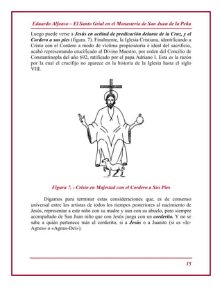 Eduardo Alfonso – El Santo Grial en el Monasterio de San Juan de la Peña
15
Luego puede verse a Jesús en actitud de predicación delante de la Cruz, y el
Cordero a sus pies (figura. 7). Finalmente, la Iglesia Cristiana, identificando a
Cristo con el Cordero a modo de víctima propiciatoria e ideal del sacrificio,
acabó representando crucificado al Divino Maestro, por orden del Concilio de
Constantinopla del año 692, ratificado por el papa Adriano I. Esta es la razón
por la cual el crucifijo no aparece en la historia de la Iglesia hasta el siglo
VIII.
Figura 7. - Cristo en Majestad con el Cordero a Sus Pies
Digamos para terminar estas consideraciones que, es de consenso
universal entre los artistas de todos los tiempos posteriores al nacimiento de
Jesús, representar a este niño con su madre y aun con su abuelo, pero siempre
acompañado de San Juan niño que con Jesús juega con un corderito. Y no se
sabe a quién pertenece más el corderito, si a Jesús o a Juanito (si es «Io-
Agnes» o «Agnus-Dei»).
 