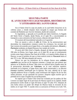 Eduardo Alfonso – El Santo Grial en el Monasterio de San Juan de la Peña
17
SEGUNDA PARTE
II. ANTECEDENTES LEGENDARIOS, HISTÓRICOS
Y LITERARIOS DEL SANTO GRIAL
Era el Santo Grial la copa de piedra en la cual bebió Jesucristo en la
«última cena», y donde después fuera recogida la sangre que brotara del
costado del Redentor por José de Arimatea, dueño del cenáculo.
Es legendaria, y apoyada en lo posible por datos históricos, la llegada
del Santo Grial a España, desde Roma, en el siglo III, y encomendado su
transporte a unos emisarios de San Lorenzo, diácono del papa Sixto II.
El resumen del trascendental episodio es el siguiente:
Para ser puesto a salvo el cáliz de Cristo, de las persecuciones que
decretaban los emperadores romanos contra los cristianos, fue enviado por
San Lorenzo de acuerdo con el papa Sixto, a los padres del primero, Orencio y
Paciencia residentes en Loret (Huesca), hoy templo de Loreto.
El envío del Cáliz Grial a España, después de haber estado depositado
200 años en Roma, tuvo lugar, pues, en el siglo III, en que ni remotamente
existía como lugar religioso San Juan de la Peña, y ni siquiera había obispo en
Huesca, ya que el primero de que se tiene noticia cierta es Vincencio hacia el
año 553, o sea, 300 años después del suceso.
Parece ser que los portadores de la reliquia fueron unos soldados
españoles que servían en las legiones romanas, a juzgar por una pintura que
aparece en la Basílica de Roma. Más éstos no salieron hacia España antes de
la persecución decretada por Valeriano, en la cual sufrieron martirio,
muriendo en la hoguera, el papa Sixto (más tarde canonizado) y su diácono
Lorenzo (también santificado por la Iglesia). Por esto, además de la copa
sagrada pudieron llevar a España, como testimonio del trágico fin de las dos
santas personas, un pie quemado de Lorenzo. (Supone algún escritor que el
portador de la copa a España fue un tal Recaredo).
Se supone que el Santo Cáliz Grial fue ocultado por los padres de San
Lorenzo en algún lugar de la provincia de Huesca (quizá en la capital), donde
permaneció oculto desde el siglo III hasta el siglo VI (año 551). Después de
esta fecha estuvo en poder del obispo de Huesca hasta la invasión de los
árabes en el siglo VIII. Y cuando éstos se acercaron al Pirineo en el año 720,
 
