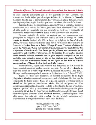 Eduardo Alfonso – El Santo Grial en el Monasterio de San Juan de la Peña
18
la copa sagrada juntamente con el pie quemado de San Lorenzo, fue
transportada hacia Yebra por el obispo Acisclo, tío de Orosia, y Cornelio
hermano de ésta, que le acompañaban. En Yebra quedó el pie de San Lorenzo
que la parroquia se negó a devolver por haber estado en ella más de 24 horas.
Perseguidos por los musulmanes, Acisclo, Orosia y Cornelio, murieron
martirizados en el macizo de Ontoria, próximo a Jaca, al norte de Yebra. Pero
el cáliz pudo ser rescatado por sus compañeros fugitivos y conducido al
monasterio benedictino de Siresa, donde estuvo custodiado 100 años más.
Siempre tratando de evitar su captura por los musulmanes que
proseguían la conquista del territorio, estuvo el cáliz un tiempo en Santa
María de Sásabe hacia el año 958. Y luego en la Iglesia de San Pedro de
Bailo, cuya sede fuera donada más tarde por el rey Sancho III de Navarra al
Monasterio de San Juan de la Peña. (El papa Urbano II ordenó al obispo de
Jaca, D. Pedro, que había sido monje de San Juan, que no prohibiera a los
«seglares» «Caballeros de San Juan» que lo pidieran ser enterrados en el
cementerio del cenobio (Valenzuela). En las lápidas de sus nichos pueden
verse todavía «cruces patadas» con la pata inferior alargada o con un
apéndice más estrecho, como se dijo en las páginas anteriores. También
hemos visto esta misma clave de cruz en una lápida de San Juan de la Peña
conservada en el Museo de Arte Antiguo de Barcelona).
Posteriormente, según cierta versión, fue depositado en la Catedral de
Jaca, mandada construir exclusivamente para este fin, por el rey Ramiro I,
hijo de Sancho III, siendo obispo García I, sucesor de Mancio. (Año 1063).
De aquí pasó la copa sagrada al monasterio de San Juan de la Peña en 1399(?).
Según los datos que poseemos, el nombre tradicional de la Copa
Sagrada es Grial en nuestro «Romancero», en el «Baladro de Merlín» y en la
«Demanda del Santo Grial»; Graal en la poesía alemana y bretona; también
Graal en los poemas provenzales: Grial dice el Arcipreste de Hita
describiendo recipientes de cocina («...todo lo fizo lavar a las sus lavanderas,
espetos, “griales”, ollas y coberteras»), quizá tomándolo de «graanzal», plato
o escudilla; Grial dice D. Juan Valera; Gral llámale Menéndez Pelayo; Greal
escriben algunos cronistas; Graal dicen los italianos; Grail los ingleses, todo
ello como derivado del latín gradale (según Mistral, «diccionario»);
diciéndose en el antiguo romance de «El Conde del Sol»:
«Padre, ¡padre de mi vida!,
por la del “Santo Grial”,
que me deis vuestra licencia
 