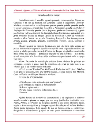Eduardo Alfonso – El Santo Grial en el Monasterio de San Juan de la Peña
19
para el conde ir a buscar.
Indudablemente el vocablo «graal» procede, como nos dice Riquer, de
Cataluña o del sur de Francia. En Cataluña (según el diccionario Alcover-
Moll) se encuentran los vocablos greal, grasal, greala, griala, grasala, grela,
y según Coraminas, grasala (en Rosellón y Ampurdán), griala (en Pallars y
Esplugas de Francolí), greala (en la Segarra), grala (en Montserrat) y grela
(en Tortosa y el Maestrazgo). En Francia hállanse los términos gró, griot, gre,
grau próximos al área de Troyes (grëaus se dice en el «Girart de Rossillon»
anterior a «Lis Contes...»), y en la Gascuña y Languedoc, las formas grazan,
grazal, grezal, gradala, gradalo, significando cuenco, vasija, dornajo o
escudilla.
Riquer resume su opinión diciéndonos que «la fama más antigua de
píxide ministerial o copón es aquélla «en que la copa se parecía mucho a un
plato» y añade que en la época de Cristian de Troyes «la píxide evolucionaba
de su forma más antigua — parecida a un plato o a una escudilla — a su forma
actual, semejante a la de cáliz» e «iba posiblemente provisto de caña o espiga
y de pie».
Otros forzando la etimología quieren hacer derivar la palabra de
«crátera», «cráter» o copa; pero la etimología de grial es más bien la de
«plato» que la de «copa» (Roso de Luna).
«En el poema “Parzival” de Wolfram de Eschenbach (1216), el Grial no
es un plato o escudillo, sino una piedra mágica...» (dice Bonilla San Martín).
Cosa ratificada también por Mauricio Kufferat.
El texto de Wolfram dice:
«Esos héroes están animados por una “piedra”;
¿No conocéis su augusta y pura esencia?.
Se llama lapis-electrix.
Por ella puede realizarse toda maravilla...».
Etcétera.
Quizá durante el medievo se desnaturalizó o se tergiversó el símbolo
transformando la piedra en copa, por una muy justificable confusión entre
Pedro, Petrus, la «Piedra» de la Iglesia (sobre la que quiso edificarla Jesús,
según la frase evangélica), y la copa sagrada llevada por el apóstol Pedro a
Roma desde Jerusalén. Esto aparte de que en fenicio petra o «intérprete»
designaba al «hierofante», y quizá en esto puede encontrarse el verdadero
 