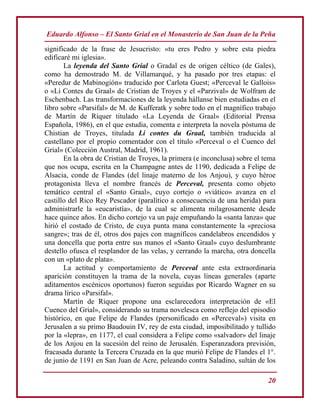 Eduardo Alfonso – El Santo Grial en el Monasterio de San Juan de la Peña
20
significado de la frase de Jesucristo: «tu eres Pedro y sobre esta piedra
edificaré mi iglesia».
La leyenda del Santo Grial o Gradal es de origen céltico (de Gales),
como ha demostrado M. de Villamarqué, y ha pasado por tres etapas: el
«Peredur de Mabinogión» traducido por Carlota Guest; «Perceval le Gallois»
o «Li Contes du Graal» de Cristian de Troyes y el «Parzival» de Wolfram de
Eschenbach. Las transformaciones de la leyenda hállanse bien estudiadas en el
libro sobre «Parsifal» de M. de Kufferatk y sobre todo en el magnífico trabajo
de Martín de Riquer titulado «La Leyenda de Graal» (Editorial Prensa
Española, 1986), en el que estudia, comenta e interpreta la novela póstuma de
Chistian de Troyes, titulada Li contes du Graal, también traducida al
castellano por el propio comentador con el título «Perceval o el Cuenco del
Grial» (Colección Austral, Madrid, 1961).
En la obra de Cristian de Troyes, la primera (e inconclusa) sobre el tema
que nos ocupa, escrita en la Champagne antes de 1190, dedicada a Felipe de
Alsacia, conde de Flandes (del linaje materno de los Anjou), y cuyo héroe
protagonista lleva el nombre francés de Perceval, presenta como objeto
temático central el «Santo Graal», cuyo cortejo o «viático» avanza en el
castillo del Rico Rey Pescador (paralítico a consecuencia de una herida) para
administrarle la «eucaristía», de la cual se alimenta milagrosamente desde
hace quince años. En dicho cortejo va un paje empuñando la «santa lanza» que
hirió el costado de Cristo, de cuya punta mana constantemente la «preciosa
sangre»; tras de él, otros dos pajes con magníficos candelabros encendidos y
una doncella que porta entre sus manos el «Santo Graal» cuyo deslumbrante
destello ofusca el resplandor de las velas, y cerrando la marcha, otra doncella
con un «plato de plata».
La actitud y comportamiento de Perceval ante esta extraordinaria
aparición constituyen la trama de la novela, cuyas líneas generales (aparte
aditamentos escénicos oportunos) fueron seguidas por Ricardo Wagner en su
drama lírico «Parsifal».
Martín de Riquer propone una esclarecedora interpretación de «El
Cuenco del Grial», considerando su trama novelesca como reflejo del episodio
histórico, en que Felipe de Flandes (personificado en «Perceval») visita en
Jerusalen a su primo Baudouin IV, rey de esta ciudad, imposibilitado y tullido
por la «lepra», en 1177, el cual considera a Felipe como «salvador» del linaje
de los Anjou en la sucesión del reino de Jerusalén. Esperanzadora previsión,
fracasada durante la Tercera Cruzada en la que murió Felipe de Flandes el 1°.
de junio de 1191 en San Juan de Acre, peleando contra Saladino, sultán de los
 