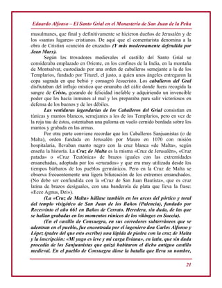 Eduardo Alfonso – El Santo Grial en el Monasterio de San Juan de la Peña
21
musulmanes, que final y definitivamente se hicieron dueños de Jerusalén y de
los «santos lugares» cristianos. De aquí que el comentarista denomina a la
obra de Cristian «canción de cruzada» (Y más modernamente defendida por
Jean Marx).
Según los trovadores medievales el castillo del Santo Grial se
consideraba emplazado en Oriente, en los confines de la India, en la montaña
de Montsalvat, custodiado por una orden de caballeros semejante a la de los
Templarios, fundado por Titurel, el justo, a quien unos ángeles entregaron la
copa sagrada en que bebió y consagró Jesucristo. Los caballeros del Gral
disfrutaban del influjo místico que emanaba del cáliz donde fuera recogida la
sangre de Cristo, gozando de felicidad inefable y adquiriendo un invencible
poder que les hacía inmunes al mal y les preparaba para salir victoriosos en
defensa de los buenos y de los débiles.
Las vestiduras legendarias de los Caballeros del Grial consistían en
túnicas y mantos blancos, semejantes a los de los Templarios, pero en vez de
la roja tau de éstos, ostentaban una paloma en vuelo cernido bordada sobre los
mantos y grabada en las armas.
Por otra parte conviene recordar que los Caballeros Sanjuanistas (o de
Malta), orden fundada en Jerusalén por Mauro en 1070 con misión
hospitalaria, llevaban manto negro con la cruz blanca «de Malta», según
enseña la historia. La Cruz de Malta es la misma «Cruz de Jerusalén», «Cruz
patada» o «Cruz Teutónica» de brazos iguales con las extremidades
ensanchadas, adoptada por los «cruzados» y que era muy utilizada desde los
tiempos bárbaros de los pueblos germánicos. Pero en la Cruz de Malta se
observa frecuentemente una ligera bifurcación de los extremos ensanchados.
(No debe ser confundida con la «Cruz de San Juan Bautista», que es cruz
latina de brazos desiguales, con una banderola de plata que lleva la frase:
«Ecce Agnus, Dei»).
(La «Cruz de Malta» hállase también en los arcos del pórtico y toral
del templo visigótico de San Juan de los Baños (Palencia), fundado por
Recesvinto el año 661 en Baños de Cerrato. Heredera, sin duda, de las que
se hallan grabadas en los momentos rúnicos de los vikingos en Suecia).
(En el castillo de Consuegra, en sus corredores subterráneos que se
adentran en el pueblo, fue encontrada por el ingeniero don Carlos Alfonso y
López (padre del que esto escribe) una lápida de piedra con la cruz de Malta
y la inscripción: «Mi yugo es leve y mi carga liviana», en latín, que sin duda
procedía de los Sanjuanistas que quizá habitaron el dicho antiguo castillo
medieval. En el pueblo de Consuegra diose la batalla que lleva su nombre,
 