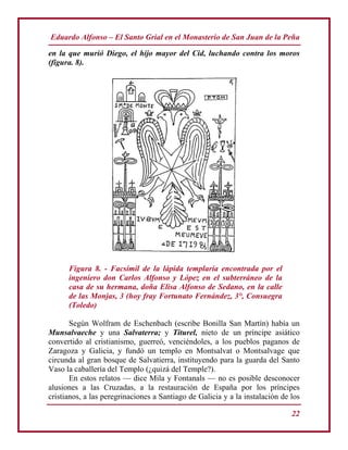 Eduardo Alfonso – El Santo Grial en el Monasterio de San Juan de la Peña
22
en la que murió Diego, el hijo mayor del Cid, luchando contra los moros
(figura. 8).
Figura 8. - Facsímil de la lápida templaría encontrada por el
ingeniero don Carlos Alfonso y López en el subterráneo de la
casa de su hermana, doña Elisa Alfonso de Sedano, en la calle
de las Monjas, 3 (hoy fray Fortunato Fernández, 3°, Consuegra
(Toledo)
Según Wolfram de Eschenbach (escribe Bonilla San Martín) había un
Munsalvaeche y una Salvaterra; y Titurel, nieto de un príncipe asiático
convertido al cristianismo, guerreó, venciéndoles, a los pueblos paganos de
Zaragoza y Galicia, y fundó un templo en Montsalvat o Montsalvage que
circunda al gran bosque de Salvatierra, instituyendo para la guarda del Santo
Vaso la caballería del Templo (¿quizá del Temple?).
En estos relatos — dice Mila y Fontanals — no es posible desconocer
alusiones a las Cruzadas, a la restauración de España por los príncipes
cristianos, a las peregrinaciones a Santiago de Galicia y a la instalación de los
 