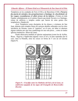 Eduardo Alfonso – El Santo Grial en el Monasterio de San Juan de la Peña
23
Templarios en los condados de Foix (1136) y de Barcelona (1144). (Navarra
fue puerta de entrada a las peregrinaciones a Santiago; la «Jacobsland» de
las «sagas» escandinavas; el «finis terrae» de los latinos). «Vemos en toda
España, señaladamente en el camino francés que desde Navarra va a Santiago,
ruinas de edificios y templos caídos que fueron de estas gentes (los
templarios)». (Sandoval).
«Los Templarios como discípulos de los drusos y cristianos de San
Juan, dejaron estos templos llenos de curiosos detalles enlazados con los ritos
iniciáticos de Oriente, como el “sepulcro” en el coro, sin labor ni abertura
alguna cubierto por una losa cuadrilonga de una sola pieza..., como en tantas
iglesias románicas». (Roso de Luna).
Puede observarse también en iglesias sanjuanistas (como las de Ayllón,
Riaza , Segovia y Sepúlveda) algunas veces el sol y la luna separados por la
cruz, otras la Pentalfa, otras las cruces en forma de T con un sol encima
(figura 9).
Figura 9. - Crucifijo entre los Símbolos del Sol y de la Luna, en
orfebrería repujada de las tapas del Evangelio de Roncesvalles
(boceto)
 