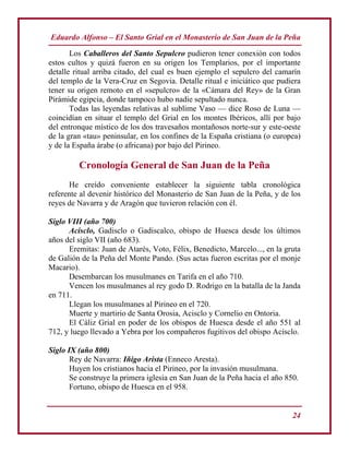 Eduardo Alfonso – El Santo Grial en el Monasterio de San Juan de la Peña
24
Los Caballeros del Santo Sepulcro pudieron tener conexión con todos
estos cultos y quizá fueron en su origen los Templarios, por el importante
detalle ritual arriba citado, del cual es buen ejemplo el sepulcro del camarín
del templo de la Vera-Cruz en Segovia. Detalle ritual e iniciático que pudiera
tener su origen remoto en el «sepulcro» de la «Cámara del Rey» de la Gran
Pirámide egipcia, donde tampoco hubo nadie sepultado nunca.
Todas las leyendas relativas al sublime Vaso — dice Roso de Luna —
coincidían en situar el templo del Grial en los montes Ibéricos, allí por bajo
del entronque místico de los dos travesaños montañosos norte-sur y este-oeste
de la gran «tau» peninsular, en los confines de la España cristiana (o europea)
y de la España árabe (o africana) por bajo del Pirineo.
Cronología General de San Juan de la Peña
He creído conveniente establecer la siguiente tabla cronológica
referente al devenir histórico del Monasterio de San Juan de la Peña, y de los
reyes de Navarra y de Aragón que tuvieron relación con él.
Siglo VIII (año 700)
Acisclo, Gadisclo o Gadiscalco, obispo de Huesca desde los últimos
años del siglo VII (año 683).
Eremitas: Juan de Atarés, Voto, Félix, Benedicto, Marcelo..., en la gruta
de Galión de la Peña del Monte Pando. (Sus actas fueron escritas por el monje
Macario).
Desembarcan los musulmanes en Tarifa en el año 710.
Vencen los musulmanes al rey godo D. Rodrigo en la batalla de la Janda
en 711.
Llegan los musulmanes al Pirineo en el 720.
Muerte y martirio de Santa Orosia, Acisclo y Cornelio en Ontoria.
El Cáliz Grial en poder de los obispos de Huesca desde el año 551 al
712, y luego llevado a Yebra por los compañeros fugitivos del obispo Acisclo.
Siglo IX (año 800)
Rey de Navarra: Iñigo Arista (Enneco Aresta).
Huyen los cristianos hacia el Pirineo, por la invasión musulmana.
Se construye la primera iglesia en San Juan de la Peña hacia el año 850.
Fortuno, obispo de Huesca en el 958.
 