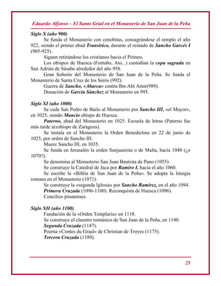 Eduardo Alfonso – El Santo Grial en el Monasterio de San Juan de la Peña
25
Siglo X (año 900)
Se funda el Monasterio con cenobitas, consagrándose el templo el año
922, siendo el primer abad Transirico, durante el reinado de Sancho Garcés I
(905-925).
Siguen retirándose los cristianos hacia el Pirineo.
Los obispos de Huesca (Fortuño, Ato...) custodian la copa sagrada en
San Adrián de Sásabe alrededor del año 958.
Gran Señorío del Monasterio de San Juan de la Peña. Se funda el
Monasterio de Santa Cruz de los Serós (992).
Guerra de Sancho, «Abarca» contra Ibn-Abí Amir(989).
Donación de García Sánchez al Monasterio en 995.
Siglo XI (año 1000)
Se cede San Pedro de Bailo al Monasterio por Sancho III, «el Mayor»,
en 1025, siendo Mancio obispo de Huesca.
Paterno, abad del Monasterio en 1025. Escuela de letras (Paterno fue
más tarde arzobispo de Zaragoza).
Se instala en el Monasterio la Orden Benedictina en 22 de junio de
1025, por orden de Sancho III.
Muere Sancho III, en 1035.
Se funda en Jerusalén la orden Sanjuanista o de Malta, hacia 1048 (¿o
1070?).
Se denomina al Monasterio San Juan Bautista de Pano (1055).
Se construye la Catedral de Jaca por Ramiro I, hacia el año 1060.
Se escribe la «Biblia de San Juan de la Peña». Se adopta la liturgia
romana en el Monasterio (1071).
Se construye la «segunda Iglesia» por Sancho Ramírez, en el año 1094.
Primera Cruzada (1096-1100). Reconquista de Huesca (1096).
Concilios pinatenses.
Siglo XII (año 1100)
Fundación de la «Orden Templaria» en 1118.
Se construye el claustro románico de San Juan de la Peña, en 1140.
Segunda Cruzada (1147).
Poema «Contes du Graal» de Christian de Troyes (1175).
Tercera Cruzada (1189).
 