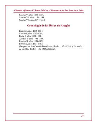 Eduardo Alfonso – El Santo Grial en el Monasterio de San Juan de la Peña
27
Sancho V, años 1076-1094.
Sancho VI, años 1150-1194.
Sancho VII, años 1194-1234.
Cronología de los Reyes de Aragón
Ramiro I, años 1035-1064.
Sancho I, años 1063-1094.
Pedro I, años 1094-1104.
Alfonso I, años 1104-1134.
Ramiro II, años 1134-1139.
Petronila, años 1137-1162.
(Después de la «Casa de Barcelona», desde 1137 a 1395, y Fernando I
de Castilla, desde 1412 a 1416, etcétera).
 
