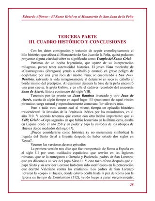 Eduardo Alfonso – El Santo Grial en el Monasterio de San Juan de la Peña
28
TERCERA PARTE
III. CUADRO HISTÓRICO Y CONCLUSIONES
Con los datos consignados y tratando de seguir cronológicamente el
hilo histórico que afecta al Monasterio de San Juan de la Peña, quizá podamos
proyectar alguna claridad sobre su significado como Templo del Santo Grial.
Partimos de un hecho legendario, que aparte de su interpretación
milagrosa, parece tener autenticidad histórica. El joven Voto mozárabe de
«Cesaraugusta» (Zaragoza) yendo a caballo y estando en grave peligro de
despeñarse por una gran roca del monte Pano, se encomendó a San Juan
Bautista, salvando la vida milagrosamente al detenerse en seco su caballo al
borde mismo del precipicio. Al examinar después la base de la peña encontró
una gran cueva, la gruta Galión, y en ella el cadáver recostado del anacoreta
Juan de Atarés. Esto a comienzos del siglo VIII.
Tenemos por de pronto un Juan Bautista invocado y otro Juan de
Atarés, asceta de algún tiempo en aquel lugar. El «juanismo» de aquel rincón
pirenaico, surge natural y espontáneamente como una flor silvestre más.
Pero a todo esto, ocurre casi al mismo tiempo un episodio histórico
trascendental: la invasión de la Península Ibérica por los musulmanes, en el
año 710. Y además tenemos que contar con otro hecho importante: que el
Cáliz Grial o «Copa sagrada» en que bebió Jesucristo en la última cena, estaba
en España desde el año 258 y en poder y bajo la custodia de los obispos de
Huesca desde mediados del siglo IX.
¿Puede considerarse como histórica (y no meramente simbólica) la
llegada del Santo Grial a España después de haber estado dos siglos en
Roma?.
Veamos las versiones de este episodio:
La primera versión nos dice que fue transportado de Roma a España en
el siglo III por unos «soldados españoles» que servían en las legiones
romanas, que se lo entregaron a Orencio y Paciencia, padres de San Lorenzo,
que era diácono a su vez del papa Sixto II. Y esto tuvo efecto después que el
papa Sixto y su servidor Lorenzo hubieron sido sacrificados en la persecución
que decretó Valeriano contra los cristianos. Los padres de San Lorenzo
llevaron la «copa» a Huesca, donde estuvo oculta hasta la paz de Roma con la
Iglesia en tiempo de Constantino (312), yendo luego a parar sucesivamente,
 
