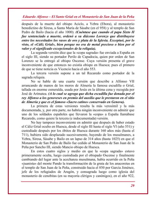 Eduardo Alfonso – El Santo Grial en el Monasterio de San Juan de la Peña
29
después de la muerte del obispo Aciclo, a Yebra (Ebora), al monasterio
benedictino de Siresa, a Santa María de Sásabe (en el 958) y al templo de San
Pedro de Bailo (hacia el año 1000). (Cuéntase que cuando el papa Sixto II
fue sentenciado a muerte, ordenó a su diácono Lorenzo que distribuyese
entre los necesitados los vasos de oro y plata de la Iglesia. Exceptuó, por lo
visto, el «Cáliz Grial», bien porque no era de metal precioso o bien por el
valor y el significado excepcionales de la reliquia).
La segunda versión dice que la «copa sagrada» fue enviada a España en
el siglo III, siendo su portador Perilo de Capadocia, quien por orden de San
Lorenzo se la entregó al obispo Oscense. Cuya versión presenta el grave
inconveniente de que entonces no existía obispo en Huesca; pues el primero
de que se tiene noticia es Vicencio hacia el año 553.
La tercera versión supone a un tal Recaredo como portador de la
sagrada reliquia.
No se hable de una cuarta versión que describe a Alfonso VII
arrancando de manos de los moros de Almería la famosa escudilla o Grial,
tallada en enorme esmeralda, usada por Jesús en la última cena y recogida por
José de Arimatea. (A lo cual se agrega que dicha escudilla fue donada por el
rey Alfonso a los genoveses en premio del auxilio que le prestaron en el sitio
de Almería y que es el famoso «Sacro catino» conservado en Genova).
La primera de estas versiones resulta la más verosímil y la más
documentada, y, por otra parte, no habría ningún inconveniente en admitir que
uno de los soldados españoles que llevaron la «copa» a España llamábase
Recaredo, como quiere la tercera (e indocumentada) versión.
No hay tampoco inconveniente en admitir que después de haber estado
el Cáliz Grial oculto en Huesca, desde el siglo III hasta el siglo VI (año 551) y
custodiado después por los óbitos de Huesca durante 160 años más (hasta el
711), hubiera sido desplazado sucesivamente, huyendo de los musulmanes, a
Yebra, Siresa, Sásabe y Bailo en un lapso de 314 años (hasta 1025) en que el
Monasterio de San Pedro de Bailo fue cedido al Monasterio de San Juan de la
Peña por Sancho III, siendo Mancio obispo de Huesca.
En estos cuatro siglos y medio en que la «copa sagrada» estuvo
primeramente oculta, luego custodiada por el obispado Oscense y finalmente
cambiando del lugar ante la acechanza musulmana, había ocurrido en la Peña
«juanista» del monte Pando la transformación de la gruta de los anacoretas en
el templo de San Juan de la Peña, construido hacia el 850 por García Jiménez,
jefe de los refugiados de Aragón, y consagrada luego como iglesia del
monasterio de cenobitas (en su mayoría clérigos y canónigos), en el año 922,
 