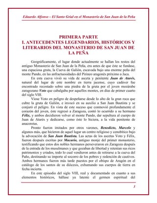 Eduardo Alfonso – El Santo Grial en el Monasterio de San Juan de la Peña
3
PRIMERA PARTE
I. ANTECEDENTES LEGENDARIOS, HISTÓRICOS Y
LITERARIOS DEL MONASTERIO DE SAN JUAN DE
LA PEÑA
Geográficamente, el lugar donde actualmente se hallan los restos del
antiguo Monasterio de San Juan de la Peña, era antes de que éste se fundase,
una espaciosa gruta, la Cueva de Galión, escavada bajo una enorme peña del
monte Pando, en las anfractuosidades del Pirineo aragonés próximo a Jaca.
En esta cueva vivió su vida de asceta y penitente Juan de Atarés,
natural del lugar de este nombre en tierra jacense, cuyo cadáver fue
encontrado recostado sobre una piedra de la gruta por el joven mozárabe
zaragozano Voto que cabalgaba por aquellos montes, en días de primer cuarto
del siglo VIII.
Viose Voto en peligro de despeñarse desde lo alto de la gran roca que
cubre la gruta de Galión, e invocó en su auxilio a San Juan Bautista y se
conjuró el peligro. En vista de este suceso que conmovió profundamente el
corazón del joven, éste regresó a Zaragoza, contó lo ocurrido a su hermano
Félix, y ambos decidieron volver al monte Pando, dar sepultura al cuerpo de
Juan de Atarés y dedicarse, como éste lo hiciera, a la vida penitente de
anacoretas.
Pronto fueron imitados por otros varones, Benedicto, Marcelo y
algunos más, que hicieron de aquel lugar un centro religioso y cenobítico bajo
la advocación de San Juan Bautista. Las actas de los ascetas Voto y Félix,
fueron después escritas por Macario, antiguo monje del primer monasterio,
testificando que estos dos nobles hermanos perseveraron en Zaragoza después
de la entrada de los musulmanes y que gozaban de libertad y retenían sus ricos
patrimonios y criados, todo lo cual vendieron antes de retirarse a la cueva del
Paño, destinando su importe al socorro de los pobres y redención de cautivos.
Ambos hermanos fueron más tarde puestos por el obispo de Aragón en el
catálogo de los santos de su diócesis, exhumando sus cuerpos de tierra en
fecha incierta.
En este episodio del siglo VIII, real y documentado en cuanto a sus
elementos históricos, hállase ya latente el germen espiritual del
 