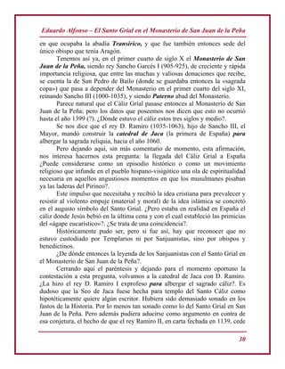 Eduardo Alfonso – El Santo Grial en el Monasterio de San Juan de la Peña
30
en que ocupaba la abadía Transirico, y que fue también entonces sede del
único obispo que tenía Aragón.
Tenemos así ya, en el primer cuarto de siglo X el Monasterio de San
Juan de la Peña, siendo rey Sancho Garcés I (905-925), de creciente y rápida
importancia religiosa, que entre las muchas y valiosas donaciones que recibe,
se cuenta la de San Pedro de Bailo (donde se guardaba entonces la «sagrada
copa») que pasa a depender del Monasterio en el primer cuarto del siglo XI,
reinando Sancho III (1000-1035), y siendo Paterno abad del Monasterio.
Parece natural que el Cáliz Grial pasase entonces al Monasterio de San
Juan de la Peña; pero los datos que poseemos nos dicen que esto no ocurrió
hasta el año 1399 (?). ¿Dónde estuvo el cáliz estos tres siglos y medio?.
Se nos dice que el rey D. Ramiro (1035-1063), hijo de Sancho III, el
Mayor, mandó construir la catedral de Jaca (la primera de España) para
albergar la sagrada reliquia, hacia el año 1060.
Pero dejando aquí, sin más comentario de momento, esta afirmación,
nos interesa hacernos esta pregunta: la llegada del Cáliz Grial a España
¿Puede considerarse como un episodio histórico o como un movimiento
religioso que infunde en el pueblo hispano-visigótico una ola de espiritualidad
necesaria en aquellos angustiosos momentos en que los musulmanes pisaban
ya las laderas del Pirineo?.
Este impulso que necesitaba y recibió la idea cristiana para prevalecer y
resistir al violento empuje (material y moral) de la idea islámica se concretó
en el augusto símbolo del Santo Grial. ¿Pero estaba en realidad en España el
cáliz donde Jesús bebió en la última cena y con el cual estableció las primicias
del «ágape eucarístico»?. ¿Se trata de una coincidencia?.
Históricamente pudo ser, pero si fue así, hay que reconocer que no
estuvo custodiado por Templarios ni por Sanjuanistas, sino por obispos y
benedictinos.
¿De dónde entonces la leyenda de los Sanjuanistas con el Santo Grial en
el Monasterio de San Juan de la Peña?.
Cerrando aquí el paréntesis y dejando para el momento oportuno la
contestación a esta pregunta, volvamos a la catedral de Jaca con D. Ramiro.
¿La hizo el rey D. Ramiro I exprofeso para albergar el sagrado cáliz?. Es
dudoso que la Seo de Jaca fuese hecha para templo del Santo Cáliz como
hipotéticamente quiere algún escritor. Hubiera sido demasiado sonado en los
fastos de la Historia. Por lo menos tan sonado como lo del Santo Grial en San
Juan de la Peña. Pero además pudiera aducirse como argumento en contra de
esa conjetura, el hecho de que el rey Ramiro II, en carta fechada en 1139, cede
 