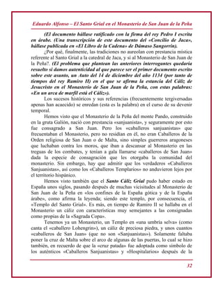 Eduardo Alfonso – El Santo Grial en el Monasterio de San Juan de la Peña
32
(El documento hállase ratificado con la firma del rey Pedro I escrita
en árabe. (Una transcripción de este documento del «Concilio de Jaca»,
hállase publicada en «El Libro de la Cadena» de Dámaso Sangorrin).
¿Por qué, finalmente, las tradiciones no aureolan con prestancia mística
referente al Santo Grial a la catedral de Jaca, y sí al Monasterio de San Juan de
la Peña?. (El problema que plantean las anteriores interrogantes quedaría
resuelto si damos autenticidad al que parece ser el primer documento escrito
sobre este asunto, un Auto del 14 de diciembre del año 1134 (por tanto de
tiempos del rey Ramiro II) en el que se afirma la estancia del Cáliz de
Jesucristo en el Monasterio de San Juan de la Peña, con estas palabras:
«En un arca de marfil está el Cáliz»).
Los sucesos históricos y sus referencias (frecuentemente tergiversadas
apenas han acaecido) se enredan (esta es la palabra) en el curso de su devenir
temporal.
Hemos visto que el Monasterio de la Peña del monte Pando, construido
en la gruta Galión, nació con prestancia «sanjuanista», y seguramente por esto
fue consagrado a San Juan. Pero los «caballeros sanjuanistas» que
frecuentaban el Monasterio, pero no residían en él, no eran Caballeros de la
Orden religiosa de San Juan o de Malta, sino simples guerreros aragoneses
que luchaban contra los moros, que iban a descansar al Monasterio en las
treguas de los combates, y tenían a gala llamarse «caballeros de San Juan»
dada la especie de consagración que les otorgaba la comunidad del
monasterio. Sin embargo, hay que admitir que los verdaderos «Caballeros
Sanjuanistas», así como los «Caballeros Templarios» no anduvieron lejos por
el territorio hispánico.
Hemos visto también que el Santo Cáliz Grial pudo haber estado en
España unos siglos, pasando después de muchas vicisitudes al Monasterio de
San Juan de la Peña en «los confines de la España gótica y de la España
árabe», como afirma la leyenda; siendo este templo, por consecuencia, el
«Templo del Santo Grial». Es más, en tiempo de Ramiro II se hallaba en el
Monasterio un cáliz con características muy semejantes a las consignadas
como propias de la «Sagrada Copa».
Tenemos ya un Monasterio, un Templo en «una umbría selva» (como
canta el «caballero Lohengrin»), un cáliz de preciosa piedra, y unos cuantos
«caballeros de San Juan» (que no son «Sanjuanistas»). Solamente faltaba
poner la cruz de Malta sobre el arco de algunas de las puertas, lo cual se hizo
también, en recuerdo de que la «cruz patada» fue adoptada como símbolo de
los auténticos «Caballeros Sanjuanistas» y «Hospitalarios» después de la
 
