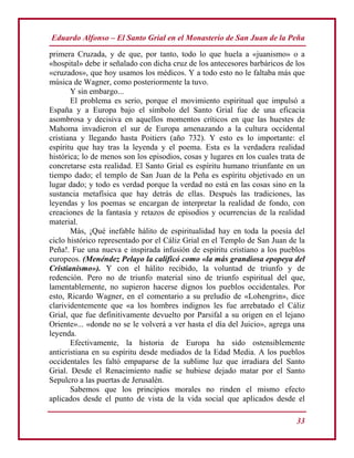 Eduardo Alfonso – El Santo Grial en el Monasterio de San Juan de la Peña
33
primera Cruzada, y de que, por tanto, todo lo que huela a «juanismo» o a
«hospital» debe ir señalado con dicha cruz de los antecesores barbáricos de los
«cruzados», que hoy usamos los médicos. Y a todo esto no le faltaba más que
música de Wagner, como posteriormente la tuvo.
Y sin embargo...
El problema es serio, porque el movimiento espiritual que impulsó a
España y a Europa bajo el símbolo del Santo Grial fue de una eficacia
asombrosa y decisiva en aquellos momentos críticos en que las huestes de
Mahoma invadieron el sur de Europa amenazando a la cultura occidental
cristiana y llegando hasta Poitiers (año 732). Y esto es lo importante: el
espíritu que hay tras la leyenda y el poema. Esta es la verdadera realidad
histórica; lo de menos son los episodios, cosas y lugares en los cuales trata de
concretarse esta realidad. El Santo Grial es espíritu humano triunfante en un
tiempo dado; el templo de San Juan de la Peña es espíritu objetivado en un
lugar dado; y todo es verdad porque la verdad no está en las cosas sino en la
sustancia metafísica que hay detrás de ellas. Después las tradiciones, las
leyendas y los poemas se encargan de interpretar la realidad de fondo, con
creaciones de la fantasía y retazos de episodios y ocurrencias de la realidad
material.
Más, ¡Qué inefable hálito de espiritualidad hay en toda la poesía del
ciclo histórico representado por el Cáliz Grial en el Templo de San Juan de la
Peña!. Fue una nueva e inspirada infusión de espíritu cristiano a los pueblos
europeos. (Menéndez Pelayo la calificó como «la más grandiosa epopeya del
Cristianismo»). Y con el hálito recibido, la voluntad de triunfo y de
redención. Pero no de triunfo material sino de triunfo espiritual del que,
lamentablemente, no supieron hacerse dignos los pueblos occidentales. Por
esto, Ricardo Wagner, en el comentario a su preludio de «Lohengrin», dice
clarividentemente que «a los hombres indignos les fue arrebatado el Cáliz
Grial, que fue definitivamente devuelto por Parsifal a su origen en el lejano
Oriente»... «donde no se le volverá a ver hasta el día del Juicio», agrega una
leyenda.
Efectivamente, la historia de Europa ha sido ostensiblemente
anticristiana en su espíritu desde mediados de la Edad Media. A los pueblos
occidentales les faltó empaparse de la sublime luz que irradiara del Santo
Grial. Desde el Renacimiento nadie se hubiese dejado matar por el Santo
Sepulcro a las puertas de Jerusalén.
Sabemos que los principios morales no rinden el mismo efecto
aplicados desde el punto de vista de la vida social que aplicados desde el
 