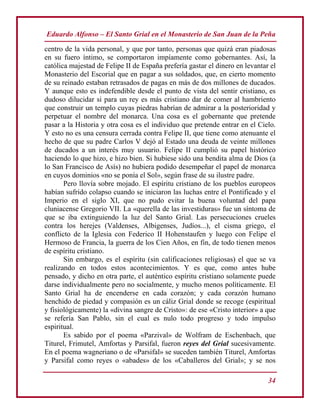 Eduardo Alfonso – El Santo Grial en el Monasterio de San Juan de la Peña
34
centro de la vida personal, y que por tanto, personas que quizá eran piadosas
en su fuero íntimo, se comportaron impíamente como gobernantes. Así, la
católica majestad de Felipe II de España prefería gastar el dinero en levantar el
Monasterio del Escorial que en pagar a sus soldados, que, en cierto momento
de su reinado estaban retrasados de pagas en más de dos millones de ducados.
Y aunque esto es indefendible desde el punto de vista del sentir cristiano, es
dudoso dilucidar si para un rey es más cristiano dar de comer al hambriento
que construir un templo cuyas piedras habrían de admirar a la posterioridad y
perpetuar el nombre del monarca. Una cosa es el gobernante que pretende
pasar a la Historia y otra cosa es el individuo que pretende entrar en el Cielo.
Y esto no es una censura cerrada contra Felipe II, que tiene como atenuante el
hecho de que su padre Carlos V dejó al Estado una deuda de veinte millones
de ducados a un interés muy usuario. Felipe II cumplió su papel histórico
haciendo lo que hizo, e hizo bien. Si hubiese sido una bendita alma de Dios (a
lo San Francisco de Asís) no hubiera podido desempeñar el papel de monarca
en cuyos dominios «no se ponía el Sol», según frase de su ilustre padre.
Pero llovía sobre mojado. El espíritu cristiano de los pueblos europeos
habían sufrido colapso cuando se iniciaron las luchas entre el Pontificado y el
Imperio en el siglo XI, que no pudo evitar la buena voluntad del papa
cluniacense Gregorio VII. La «querella de las investiduras» fue un síntoma de
que se iba extinguiendo la luz del Santo Grial. Las persecuciones crueles
contra los herejes (Valdenses, Albigenses, Judíos...), el cisma griego, el
conflicto de la Iglesia con Federico II Hohenstaufen y luego con Felipe el
Hermoso de Francia, la guerra de los Cien Años, en fin, de todo tienen menos
de espíritu cristiano.
Sin embargo, es el espíritu (sin calificaciones religiosas) el que se va
realizando en todos estos acontecimientos. Y es que, como antes hube
pensado, y dicho en otra parte, el auténtico espíritu cristiano solamente puede
darse individualmente pero no socialmente, y mucho menos políticamente. El
Santo Grial ha de encenderse en cada corazón; y cada corazón humano
henchido de piedad y compasión es un cáliz Grial donde se recoge (espiritual
y fisiológicamente) la «divina sangre de Cristo»: de ese «Cristo interior» a que
se refería San Pablo, sin el cual es nulo todo progreso y todo impulso
espiritual.
Es sabido por el poema «Parzival» de Wolfram de Eschenbach, que
Titurel, Frimutel, Amfortas y Parsifal, fueron reyes del Grial sucesivamente.
En el poema wagneriano o de «Parsifal» se suceden también Titurel, Amfortas
y Parsifal como reyes o «abades» de los «Caballeros del Grial»; y se nos
 