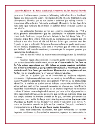 Eduardo Alfonso – El Santo Grial en el Monasterio de San Juan de la Peña
35
presenta a Amfortas como pecador, exhibiendo y doliéndose de «la herida del
pecado que nunca quería sanar». ¿Corresponde este episodio legendario a ese
otro episodio histórico que se nos cuenta al decirnos que «el rey Sancho III
encomendó al benedictino Paterno la abadía del Monasterio de San Juan de la
Peña para «que expeliese de allí todos los deleites de los seculares y gentes de
mal vivir?».
Las catástrofes humanas de las dos «guerras mundiales» de 1914 y
1939, prueban palmariamente que las conciencias se hubieron oscurecido
como la de Amfortas, porque les hubo faltado la luz del Santo Grial. Y si
tomamos al pie de la letra la premonición de esa leyenda que asegura que «no
volverá a ser vista hasta el día del Juicio», habrá que convenir con San
Agustín en que la redención del género humano solamente podrá venir con el
fin del mundo; exceptuando, claro está, a los pocos que en todas las épocas
van hollando «el estrecho sendero» y entrando por la «angosta puerta» que
«conducen a la salvación».
Pero no nos desviemos de nuestro tema con divagaciones de metafísica
cristiana...
Podemos llegar a la conclusión (y con esto queda contestada la pregunta
que hemos formulado anteriormente, de que en el Monasterio de San Juan de
la Peña estuvo depositando un cáliz tallado en piedra preciosa custodiado
por monjes benedictinos, y que posiblemente mereció la reverencia de unos
«caballeros de San Juan» que acudían al Monasterio a reconfortarse de sus
luchas con los musulmanes y a ser consagrados por el abad.
Cabe en lo posible que en el Monasterio se hubiesen celebrado
ceremonias religiosas eucarísticas entre los monjes y los caballeros, análogas a
la que Wagner nos presenta en los actos primero y tercero de su drama lírico
«Parsifal». Y también es posible que se hubiese concretado en dicho cáliz la
virtud del que pasó por las manos de Jesucristo en el cenáculo, para llenar la
necesidad circunstancial y apremiante de un impulso espiritual en momentos
críticos. Y esto es tanto más plausible cuanto que ha ocurrido algo parecido en
otras ocasiones históricas, como es notorio que sucedió en la misma época que
nos ocupa, durante la primera cruzada en la que, cercados gravemente los
«cruzados» por el sultán Kerboga, apareció milagrosamente la lanza que hirió
el costado de Cristo, lo cual les renovó el ánimo y vencieron a los turcos. Al
entrar en Jerusalén, uno de los jefes de los cruzados, Tancredo, enarboló la
cruz precisamente a la hora en que había nacido Jesucristo.
Estas manifestaciones visionarias, por cuyo mecanismo se suscitan
impulsos espirituales en determinados momentos, suponen un cierto estado de
 