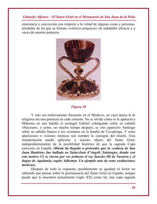 Eduardo Alfonso – El Santo Grial en el Monasterio de San Juan de la Peña
36
conciencia y convicción con respecto a la virtud de algunas cosas y personas,
alrededor de las que se forman «vórtices psíquicos» de indudable eficacia y a
veces de enorme potencia.
Figura 10
Y esto era relativamente frecuente en el Medievo, en cuya época la fe
religiosa era una potencia en cada corazón. No se olvide cómo se le apareció a
Mahoma en una batalla el arcángel Gabriel cabalgando sobre su caballo
«Hayzum», y como, no mucho tiempo después, se «les apareció» Santiago
sobre su caballo blanco a los cristianos en la batalla de Covadonga. Y estas
apariciones o visiones místicas son siempre la consigna del triunfo. Esta
interpretación puede aplicarse a nuestro objeto del Santo Grial,
independientemente de la posibilidad histórica de que la sagrada Copa
estuviese en España. (Hasta ha llegado a pretender que la «cabeza de San
Juan Bautista» fue hallada en Saint-Jean d’Angeli, Saintogne, donde con
este motivo (?) se vieron por ver primera el rey Sancho III de Navarra y el
duque de Aquitania, según Adhemar. Un ejemplo más de estas exaltaciones
místicas).
Después de todo lo expuesto, posiblemente se quedará el lector no
sabiendo qué pensar sobre la permanencia del Santo Grial en España, aunque
puede que le muestren actualmente (siglo XX) como tal, una copa sagrada
 