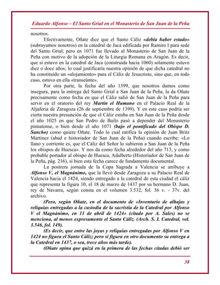 Eduardo Alfonso – El Santo Grial en el Monasterio de San Juan de la Peña
38
nosotros.
Efectivamente, Oñate dice que el Santo Cáliz «debía haber estado»
(subrayamos nosotros) en la catedral de Jaca edificada por Ramiro I para sede
del Santo Grial; pero en 1071 fue llevado al Monasterio de San Juan de la
Peña con motivo de la adopción de la Liturgia Romana en Aragón. Es decir,
que si estuvo en la catedral de Jaca (construida hacia 1060) solamente estuvo
diez o doce años; lo cual justificaría nuestra opinión de que dicha catedral no
ha constituido un «alojamiento» para el Cáliz de Jesucristo, sino que, en todo
caso, estuvo en ella «transeúnte».
Por otra parte, la fecha del año 1399, que nosotros damos como
insegura, para la entrega del Santo Grial a San Juan de la Peña, la da Oñate
precisamente como fecha en que el Cáliz salió de San Juan de la Peña para
servir en el oratorio del rey Martín el Humano en el Palacio Real de la
Aljaferia de Zaragoza (26 de septiembre de 1399). Y en este caso podría ser
cierta nuestra presunción de que el Cáliz estaba en San Juan de la Peña desde
el año 1025 en que San Pedro de Bailo pasó a depender del Monasterio
pinnatense, o bien desde el año 1071 (bajo el pontificado del Obispo D.
Sancho) como quiere Oñate. Todo lo cual ratifica la opinión de Juan Britz
Martínez (abad e historiador de San Juan de la Peña) cuando escribe: «Lo
llano y corriente es, que el Cáliz del Señor lo subieron a San Juan de la Peña
los obispos de Huesca». Y nos da como fecha alrededor del año 713, y como
probable portador al obispo de Huesca, Adalberto (Historiador de San Juan de
la Peña, pág. 216), si bien esta fecha carece de fundamento documental.
La postrera jornada de la Copa Sagrada a Valencia se atribuye a
Alfonso V, el Magnánimo, que la llevó desde Zaragoza a su Palacio Real de
Valencia hacia el 1424, siendo entregado a la catedral de esta ciudad el cáliz
que representa la figura 10, el 18 de marzo de 1437 por su hermano D. Juan,
rey de Navarra, según consta en el volumen 3.532, fol. 36 v. - 37v. del
archivo.
(Pero, según Oñate, en el documento de «Inventario de alhajas y
reliquias entregadas a la custodia de la sacristía de la Catedral por Alfonso
V el Magnánimo, en 11 de abril de 1424» (citado por A. Sales) no se
menciona, al menos expresamente el Santo Cáliz. (Arch. S. I. Catedral, vol.
3.546, fol. 149).
(Es decir, que entre las joyas y reliquias entregadas por Alfonso V en
1424 no figura el Santo Cáliz; pero sí figura en otro documento su entrega a
la Catedral en 1437, o sea, trece años más tarde).
(Oñate opina que quizá en la primera de las fechas citadas debió ser
 