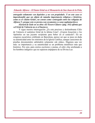 Eduardo Alfonso – El Santo Grial en el Monasterio de San Juan de la Peña
39
entregado solamente «en depósito» y no «en propiedad». Y en este caso es
imperdonable que un objeto de tamaña importancia religiosa e histórica,
como es el «Santo Grial», no conste como «entregado entre las reliquias de
Alfonso V, porque esto se presta a un escamoteo y a una suplantación»).
(Gerard de Sede en su obra «El Tesoro Cátaro» (pág. 161) afirma que
«el Grial de Valencia no es el bueno»).
Y sigue nuestra interrogación: ¿Es este precioso y deslumbrante Cáliz
de Valencia el auténtico Grial de la última Cena?. ¿Usaron Jesucristo y los
Apóstoles un tan joyante recipiente para beber en el cenáculo?. En un
congreso eucarístico celebrado en Barcelona, parece ser que se puso en duda
su autenticidad entre los ministros de la Iglesia Católica, aunque carecemos de
pruebas documentales sabiéndolo solamente «de oídas». Digamos una vez
más: su importancia y su autenticidad es un problema metafísico más que
histórico. Por esto, para ciertos escritores y poetas, el cáliz «fue arrebatado a
los hombres indignos» que no supieron empaparse de su Divina Luz.
 
