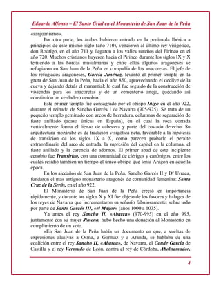 Eduardo Alfonso – El Santo Grial en el Monasterio de San Juan de la Peña
4
«sanjuanismo».
Por otra parte, los árabes hubieron entrado en la península Ibérica a
principios de este mismo siglo (año 710), vencieron al último rey visigótico,
don Rodrigo, en el año 711 y llegaron a los valles sureños del Pirineo en el
año 720. Muchos cristianos huyeron hacia el Pirineo durante los siglos IX y X
temiendo a las hordas musulmanas y entre ellos algunos aragoneses se
refugiaron en San Juan de la Peña en compañía de los anacoretas. El jefe de
los refugiados aragoneses, García Jiménez, levantó el primer templo en la
gruta de San Juan de la Peña, hacia el año 850, aprovechando el declive de la
cueva y dejando detrás el manantial; lo cual fue seguido de la construcción de
viviendas para los anacoretas y de un cementerio anejo, quedando así
constituido un verdadero cenobio.
Este primer templo fue consagrado por el obispo Iñigo en el año 922,
durante el reinado de Sancho Garcés I de Navarra (905-925). Se trata de un
pequeño templo geminado con arcos de herradura, columnas de separación de
fuste anillado (acaso únicas en España), en el cual la roca cortada
verticalmente forma el lienzo de cabecera y parte del costado derecho. Su
arquitectura mozárabe es de tradición visigótica neta, favorable a la hipótesis
de transición de los siglos IX a X, como parecen probarlo el peralte
extraordinario del arco de entrada, la supresión del capitel en la columna, el
fuste anillado y la carencia de adornos. El primer abad de este incipiente
cenobio fue Transirico, con una comunidad de clérigos y canónigos, entre los
cuales residió también un tiempo el único obispo que tenía Aragón en aquella
época.
En los aledaños de San Juan de la Peña, Sancho Garcés II y Da
Urraca,
fundaron el más antiguo monasterio aragonés de comunidad femenina: Santa
Cruz de la Serós, en el año 922.
El Monasterio de San Juan de la Peña creció en importancia
rápidamente, y durante los siglos X y XI fue objeto de los favores y halagos de
los reyes de Navarra que incrementaron su señorío fabulosamente; sobre todo
por parte de Santo Garcés III, «el Mayor» (años 1000 a 1035).
Ya antes el rey Sancho II, «Abarca» (970-995) en el año 995,
juntamente con su mujer Jimena, hubo hecho una donación al Monasterio en
cumplimiento de un voto.
«En San Juan de la Peña había un documento en que, a vueltas de
expresiones alusivas a Osma, a Gormaz y a Aranda, se hablaba de una
coalición entre el rey Sancho II, «Abarca», de Navarra, el Conde García de
Castilla y el rey Vermudo de León, contra el rey de Córdoba, Abolnamador,
 