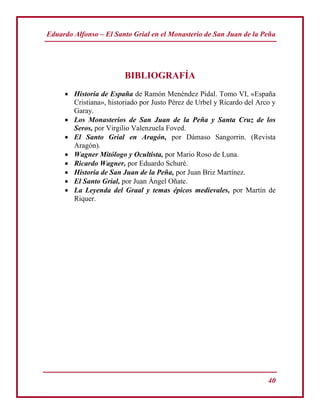 Eduardo Alfonso – El Santo Grial en el Monasterio de San Juan de la Peña
40
BIBLIOGRAFÍA
• Historia de España de Ramón Menéndez Pidal. Tomo VI, «España
Cristiana», historiado por Justo Pérez de Urbel y Ricardo del Arco y
Garay.
• Los Monasterios de San Juan de la Peña y Santa Cruz de los
Seros, por Virgilio Valenzuela Foved.
• El Santo Grial en Aragón, por Dámaso Sangorrin. (Revista
Aragón).
• Wagner Mitólogo y Ocultista, por Mario Roso de Luna.
• Ricardo Wagner, por Eduardo Schuré.
• Historia de San Juan de la Peña, por Juan Briz Martínez.
• El Santo Grial, por Juan Ángel Oñate.
• La Leyenda del Graal y temas épicos medievales, por Martín de
Riquer.
 
