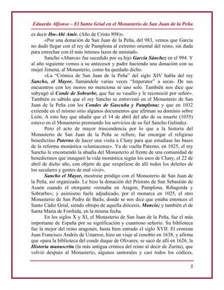 Eduardo Alfonso – El Santo Grial en el Monasterio de San Juan de la Peña
5
es decir Ibn-Abi Amir. (Año de Cristo 898)».
«Por una donación de San Juan de la Peña, del 983, vemos que García
no dudó llegar con el rey de Pamplona al extremo oriental del reino, sin duda
para estrechar con él más íntimos lazos de amistad».
Sancho «Abarca» fue sucedido por su hijo García Sánchez en el 994. Y
al año siguiente vemos a su antecesor y padre haciendo una donación con su
mujer Jimena, al Monasterio, como ha quedado dicho.
«La “Crónica de San Juan de la Peña” del siglo XIV habla del rey
Sancho, el Mayor, llamándole varias veces “Imperator” a secas. De sus
encuentros con los moros no menciona ni uno solo. También nos dice que
subyugó al Conde de Sobrarbe, que fue su vasallo y le reconoció por señor».
También es sabido que el rey Sancho se entrevistó en el Monasterio de San
Juan de la Peña con los Condes de Gascuña y Pamplona; y que en 1032
extiende en el mismo sitio algunos documentos que afirman su dominio sobre
León. A esto hay que añadir que el 14 de abril del año de su muerte (1035)
estuvo en el Monasterio premiando los servicios de su fiel Sancho Galíndez.
Pero el acto de mayor trascendencia por lo que a la historia del
Monasterio de San Juan de la Peña se refiere, fue encargar el religioso
benedictino Paterno de hacer una visita a Cluny para que estudiase las bases
de la reforma monástica «cluniacense». Ya de vuelta Paterno, en 1025, el rey
Sancho le encomendó la abadía del Monasterio al frente de una comunidad de
benedictinos que inauguró la vida monástica según los usos de Cluny, el 22 de
abril de dicho año, con objeto de que «expeliese de allí todos los deleites de
los seculares y gentes de mal vivir».
Sancho el Mayor, mostrose pródigo con el Monasterio de San Juan de
la Peña, así organizado. Le hizo la donación del Priorato de San Sebastián de
Asaón cuando el otorgante «reinaba en Aragón, Pamplona, Ribagorda y
Sobrarbe»; y asimismo fuele adjudicado, por el monarca en 1025, el otro
Monasterio de San Pedro de Bailo, donde se nos dice que estaba entonces el
Santo Cádiz Grial, siendo obispo de aquella diócesis, Mancio; y también el de
Santa María de Fonfrida, en la misma fecha.
En los siglos X y XI, el Monasterio de San Juan de la Peña, fue el más
importante de España por su significación y cuantioso señorío. Su biblioteca
fue la mejor del reino aragonés, hasta bien entrado el siglo XVII. El cronista
Juan Francisco Andrés de Ustarroz, hizo un viaje al cenobio en 1638, y afirma
que «para la biblioteca del conde duque de Olivares; se sacó de allí en 1626, la
Historia manuscrita (la más antigua crónica del reino al decir de Zurita), que
volvió después al Monasterio, algunos santorales y casi todos los códices,
 