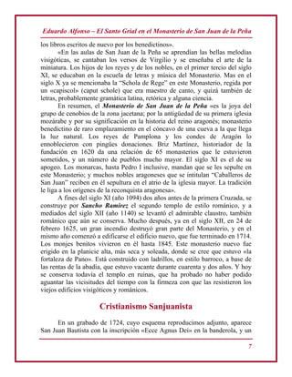 Eduardo Alfonso – El Santo Grial en el Monasterio de San Juan de la Peña
7
los libros escritos de nuevo por los benedictinos».
«En las aulas de San Juan de la Peña se aprendían las bellas melodías
visigóticas, se cantaban los versos de Virgilio y se enseñaba el arte de la
miniatura. Los hijos de los reyes y de los nobles, en el primer tercio del siglo
XI, se educaban en la escuela de letras y música del Monasterio. Mas en el
siglo X ya se mencionaba la “Schola de Rege” en este Monasterio, regida por
un «capiscol» (caput schole) que era maestro de canto, y quizá también de
letras, probablemente gramática latina, retórica y alguna ciencia.
En resumen, el Monasterio de San Juan de la Peña «es la joya del
grupo de cenobios de la zona jacetana; por la antigüedad de su primera iglesia
mozárabe y por su significación en la historia del reino aragonés; monasterio
benedictino de raro emplazamiento en el cóncavo de una cueva a la que llega
la luz natural. Los reyes de Pamplona y los condes de Aragón lo
ennoblecieron con pingües donaciones. Briz Martínez, historiador de la
fundación en 1620 da una relación de 65 monasterios que le estuvieron
sometidos, y un número de pueblos mucho mayor. El siglo XI es el de su
apogeo. Los monarcas, hasta Pedro I inclusive, mandan que se les sepulte en
este Monasterio; y muchos nobles aragoneses que se intitulan “Caballeros de
San Juan” reciben en él sepultura en el atrio de la iglesia mayor. La tradición
le liga a los orígenes de la reconquista aragonesa».
A fines del siglo XI (año 1094) dos años antes de la primera Cruzada, se
construye por Sancho Ramírez el segundo templo de estilo románico, y a
mediados del siglo XII (año 1140) se levantó el admirable claustro, también
románico que aún se conserva. Mucho después, ya en el siglo XII, en 24 de
febrero 1625, un gran incendio destruyó gran parte del Monasterio, y en el
mismo año comenzó a edificarse el edificio nuevo, que fue terminado en 1714.
Los monjes benitos vivieron en él hasta 1845. Este monasterio nuevo fue
erigido en la planicie alta, más seca y soleada, donde se cree que estuvo «la
fortaleza de Pano». Está construido con ladrillos, en estilo barroco, a base de
las rentas de la abadía, que estuvo vacante durante cuarenta y dos años. Y hoy
se conserva todavía el templo en ruinas, que ha probado no haber podido
aguantar las vicisitudes del tiempo con la firmeza con que las resistieron los
viejos edificios visigóticos y románicos.
Cristianismo Sanjuanista
En un grabado de 1724, cuyo esquema reproducimos adjunto, aparece
San Juan Bautista con la inscripción «Ecce Agnus Dei» en la banderola, y un
 