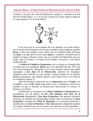 Eduardo Alfonso – El Santo Grial en el Monasterio de San Juan de la Peña
8
«cordero» a los pies; dos vistas de Monasterio «antiguo» y «moderno» de San
Juan de la Peña (figura. 1); y en los dos escudos de la parte superior aparecen
la «copa sagrada» y la «cruz de Malta».
Es de notar que la «cruz patada» lleva un apéndice en la pata inferior,
que la da una total semejanza con el signo jeroglífico egipcio aai que significa
fuego; y tanto más notable es esto cuanto que la divinidad védica del fuego
era Agni, y de aquí deriva la raíz latina agnus o «cordero», de donde nace la
palabra Io-Agnes, Johannes o Juan, que es el nombre del Monasterio que nos
ocupa. Juan, el Cordero y el Fuego divino siempre van juntos, y este último
irradia del Cáliz.
La Orden de Caballeros Sanjuanistas tuvo su origen en Jerusalén bajo
la jefatura del rico amalfitano Mauro que vivió alrededor del año 1070, con
una misión hospitalaria, albergados en un oscuro hospicio anejo a una capilla
consagrada a San Juan de la Misericordia, patriarca de Alejandría.
Adoptaron como símbolo la «cruz patada», antigua insignia de los pueblos
bárbaros germánicos, que también aparece, como puede verse, en el sello de
los Templarios (figura. 2).
¿Qué hilo histórico tradicional une el sanjuanismo con el Temple, con
el cordero y con el cáliz, dando lugar tantas veces a confusiones como las ya
aludidas, en que se mezclan en proporciones desconocidas lo místico, lo
histórico y lo mítico?.
Confluyendo en la génesis de la Orden Caballeresca Sanjuanista nos
encontramos con las figuras de San Juan Bautista, San Juan de la
Misericordia (alejandrino) y San Juan Evangelista. Esta aparente confusión
constituye en realidad una insospechada relación entre las doctrinas de Juan
Evangelista, recogidas por Filón de Alejandría, y la ceremonia bautismal o
«purificadora» de Juan el Bautista. El San Juan patriarca alejandrino pudiera
ser la figura simbólica que sirve de enlace a los cabos de este hilo legendario.
 