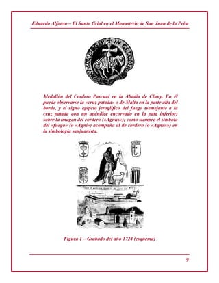 Eduardo Alfonso – El Santo Grial en el Monasterio de San Juan de la Peña
9
Medallón del Cordero Pascual en la Abadía de Cluny. En él
puede observarse la «cruz patada» o de Malta en la parte alta del
borde, y el signo egipcio jeroglífico del fuego (semejante a la
cruz patada con un apéndice encorvado en la pata inferior)
sobre la imagen del cordero («Agnus»); como siempre el símbolo
del «fuego» (o «Agni») acompaña al de cordero (o «Agnus») en
la simbología sanjuanista.
Figura 1 – Grabado del año 1724 (esquema)
 