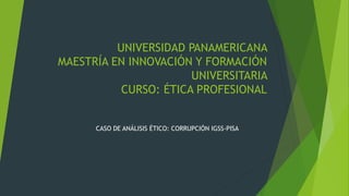 UNIVERSIDAD PANAMERICANA
MAESTRÍA EN INNOVACIÓN Y FORMACIÓN
UNIVERSITARIA
CURSO: ÉTICA PROFESIONAL
CASO DE ANÁLISIS ÉTICO: CORRUPCIÓN IGSS-PISA
 