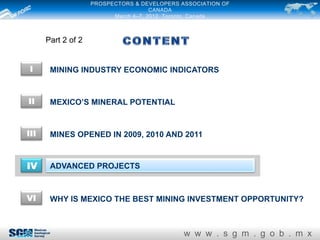 PROSPECTORS & DEVELOPERS ASSOCIATION OF
                                      CANADA
                          March 4–7, 2012. Toronto, Canada



      Part 2 of 2


I      MINING INDUSTRY ECONOMIC INDICATORS


II     MEXICO’S MINERAL POTENTIAL


III    MINES OPENED IN 2009, 2010 AND 2011


IV     ADVANCED PROJECTS



VI     WHY IS MEXICO THE BEST MINING INVESTMENT OPPORTUNITY?



                                              w w w . s g m . g o b . m x
 