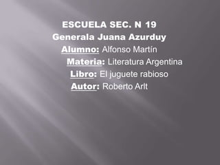 ESCUELA SEC. N 19
Generala Juana Azurduy
 Alumno: Alfonso Martín
  Materia: Literatura Argentina
   Libro: El juguete rabioso
   Autor: Roberto Arlt
 