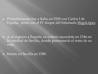  Probablemente fue a Italia en 1529 con Carlos I de
España, junto con el IV duque del Infantado IñigoLópez.
 A su regreso a España, se ordenó sacerdote en 1546 en
la catedral de Sevilla, donde permaneció el resto de su
vida.
 Muere en Sevilla en 1580.
 