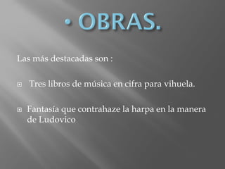 Las más destacadas son :
 Tres libros de música en cifra para vihuela.
 Fantasía que contrahaze la harpa en la manera
de Ludovico
 