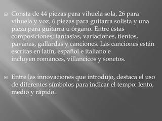  Consta de 44 piezas para vihuela sola, 26 para
vihuela y voz, 6 piezas para guitarra solista y una
pieza para guitarra u órgano. Entre éstas
composiciones; fantasías, variaciones, tientos,
pavanas, gallardas y canciones. Las canciones están
escritas en latín, español e italiano e
incluyen romances, villancicos y sonetos.
 Entre las innovaciones que introdujo, destaca el uso
de diferentes símbolos para indicar el tempo: lento,
medio y rápido.
 