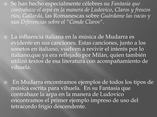  Se han hecho especialmente célebres su Fantasía que
contrahaze el arpa en la manera de Ludovico, Claros y frescos
ríos, Gallarda, las Romanescas sobre Guárdame las vacas y
sus Diferencias sobre el "Conde Claros".
 La influencia italiana en la música de Mudarra es
evidente en sus canciones. Estas canciones, junto a los
sonetos en italiano, vuelven a revivir el interés por lo
italiano,que ya era reflejado por Milán, quien también
utilizó textos de esa literatura con acompañamiento de
vihuela.
 En Mudarra encontramos ejemplos de todos los tipos de
música escrita para vihuela. En su Fantasía que
contrahaze la arpa en la manera de Ludovico
encontramos el primer ejemplo impreso de uso del
tetracordo frigio descendente.
 