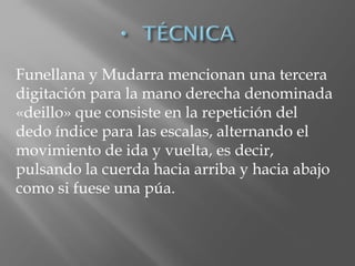 Funellana y Mudarra mencionan una tercera
digitación para la mano derecha denominada
«deillo» que consiste en la repetición del
dedo índice para las escalas, alternando el
movimiento de ida y vuelta, es decir,
pulsando la cuerda hacia arriba y hacia abajo
como si fuese una púa.
 
