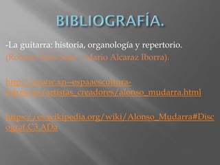 -La guitarra: historia, organología y repertorio.
(Roberto Días Soto – Mario Alcaraz Iborra).
http://www.xn--espaaescultura-
tnb.es/es/artistas_creadores/alonso_mudarra.html
https://es.wikipedia.org/wiki/Alonso_Mudarra#Disc
ograf.C3.ADa
 