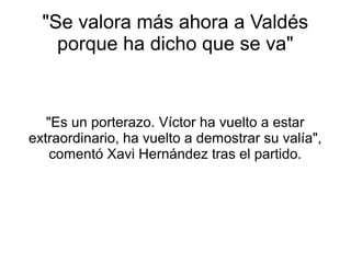 "Se valora más ahora a Valdés
porque ha dicho que se va"
"Es un porterazo. Víctor ha vuelto a estar
extraordinario, ha vuelto a demostrar su valía",
comentó Xavi Hernández tras el partido.
 