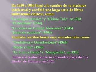 De 1939 a 1950 llegó a la cumbre de su madurez intelectual y escribió una larga serie de libros sobre temas clásicos, como:    "La antigua retórica" y "Última Tule" en 1942 "El deslinde" (1944)       "La crítica en la Edad Ateniense" (1945)"Junta de sombras" (1949). También escribió temas muy variados tales como:       "Tentativas y Orientaciones" (1944)      "Norte y Sur" (1945)       "La X en la frente" y "Marginalia", en 1952.Entre sus traducciones se encuentra parte de "La Ilíada" de Homero, en 1951.