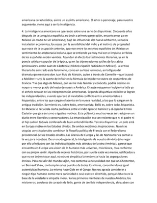 americana característica, existe un espíritu americano. El actor o personaje, para nuestro
argumento, viene aquí a ser la inteligencia.

4. La inteligencia americana va operando sobre una serie de disyuntivas. Cincuenta años
después de la conquista española, es decir a primera generación, encontramos ya en
México un modo de ser americano; bajo las influencias del nuevo ambiente, la nueva
instalación económica, los roces con la sensibilidad del indio y el instinto de propiedad
que nace de la ocupación anterior, aparece entre los mismos españoles de México un
sentimiento de aristocracia indiana, que se entiende ya muy mal con el impulso arribista
de los españoles recién venidos. Abundan al efecto los testimonios literarios, ya en la
poesía satírica y popular de la época, ya en las observaciones sutiles de los sabios
peninsulares, como Juan de Cárdenas (médico español radicado en México). La critica
literaria ha centrado este fenómeno, como en su foco luminoso, en la figura del
dramaturgo mexicano don Juan Ruiz de Alarcón, quien a través de Corneille—que la pasó
a Molière—tuvo la suerte de influir en la fórmula del moderno teatro de costumbres de
Francia. Y lo que digo de México, por serme más familiar y conocido, podría decirse en
mayor o menor grado del resto de nuestra América. En este resquemor incipiente latía ya
el anhelo secular de las independencias americanas. Segunda disyuntiva: no bien se logran
las independencias, cuando aparece el inevitable conflicto entre americanistas e
hispanistas, entre los que cargan el acento en la nueva realidad, y los que lo cargan en la
antigua tradición. Sarmiento es, sobre todo, americanista. Bello es, sobre todo, hispanista.
En México se recuerda cierta polémica entre el indio Ignacio Ramírez y el español Emilio
Castelar que gira en torno a iguales motivos. Esta polémica muchas veces se tradujo en un
duelo entre liberales y conservadores. La emancipación era tan reciente que ni el padre ni
el hijo sabían todavía conllevarla de buen entendimiento. Tercera disyuntiva: un polo está
en Europa y otro en los Estados Unidos. De ambos recibimos inspiraciones. Nuestras
utopías constitucionales combinan la filosofía política de Francia con el federalismo
presidencial de los Estados Unidos. Las sirenas de Europa y las de Norteamérica cantan a
la vez para nosotros. De un modo general, la inteligencia de nuestra América (sin negar
por ello afinidades con las individualidades más selectas de la otra América), parece que
encuentra en Europa una visión de lo humano más universal, más básica, más conforme
con su propio sentir. Aparte de recelos históricos, por suerte cada vez menos justificados y
que no se deben tocar aquí, no nos es simpática la tendencia hacia las segregaciones
étnicas. Para no salir del mundo sajón, nos contenta la naturalidad con que un Chesterton,
un Bernard Shaw, contemplan a los pueblos de todos los climas, concediéndoles igual
autenticidad humana. Lo mismo hace Gide en el Congo. No nos agrada considerar a
ningún tipo humano como mera curiosidad o caso exótico divertido, porque ésta no es la
base de la verdadera simpatía moral. Ya los primeros mentores de nuestra América, los
misioneros, corderos de corazón de león, gente de terrible independencia, abrazaban con
 