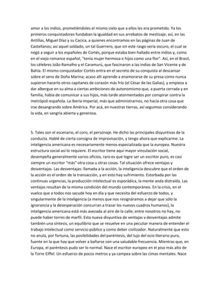 amor a los indios, prometiéndoles el mismo cielo que a ellos les era prometido. Ya los
primeros conquistadores fundaban la igualdad en sus arrebatos de mestizaje; así, en las
Antillas, Miguel Díaz y su Cacica, a quienes encontramos en las páginas de Juan de
Castellanos; así aquel soldado, un tal Guerrero, que sin este rasgo sería oscuro, el cual se
negó a seguir a los españoles de Cortés, porque estaba bien hallado entre indios y, como
en el viejo romance español, "tenía mujer hermosa e hijos como una flor". Así, en el Brasil,
los célebres João Ramalho y el Caramurú, que fascinaron a las indias de San Vicente y de
Bahía. El mismo conquistador Cortés entra en el secreto de su conquista al descansar
sobre el seno de Doña Marina; acaso allí aprende a enamorarse de su presa como nunca
supieron hacerlo otros capitanes de corazón más frío (el César de las Galias), y empieza a
dar albergue en su alma a ciertas ambiciones de autonomismo que, a puerta cerrada y en
familia, había de comunicar a sus hijos, más tarde atormentados por conspirar contra la
metrópoli española. La Iberia Imperial, más que administrarnos, no hacía otra cosa que
irse desangrando sobre América. Por acá, en nuestras tierras, así seguimos considerando
la vida, en sangría abierta y generosa.



5. Tales son el escenario, el coro, el personaje. He dicho las principales disyuntivas de la
conducta. Hablé de cierta consigna de improvisación, y tengo ahora que explicarme. La
inteligencia americana es necesariamente menos especializada que la europea. Nuestra
estructura social así lo requiere. El escritor tiene aquí mayor vinculación social,
desempeña generalmente varios oficios, raro es que logre ser un escritor puro, es casi
siempre un escritor "más" otra cosa u otras cosas. Tal situación ofrece ventajas y
desventajas. Las desventajas: llamada a la acción, la inteligencia descubre que el orden de
la acción es el orden de la transacción, y en esto hay sufrimiento. Estorbada por las
continuas urgencias, la producción intelectual es esporádica, la mente anda distraída. Las
ventajas resultan de la misma condición del mundo contemporáneo. En la crisis, en el
vuelco que a todos nos sacude hoy en día y que necesita del esfuerzo de todos, y
singularmente de la inteligencia (a menos que nos resignáramos a dejar que sólo la
ignorancia y la desesperación concurran a trazar los nuevos cuadros humanos), la
inteligencia americana está más avezada al aire de la calle; entre nosotros no hay, no
puede haber torres de marfil. Esta nueva disyuntiva de ventajas v desventajas admite
también una síntesis, un equilibrio que se resuelve en una peculiar manera de entender el
trabajo intelectual como servicio público y como deber civilizador. Naturalmente que esto
no anula, por fortuna, las posibilidades del paréntesis, del lujo del ocio literario puro,
fuente en la que hay que volver a bañarse con una saludable frecuencia. Mientras que, en
Europa, el paréntesis pudo ser lo normal. Nace el escritor europeo en el piso más alto de
la Torre Eiffel. Un esfuerzo de pocos metros y ya campea sobre las cimas mentales. Nace
 