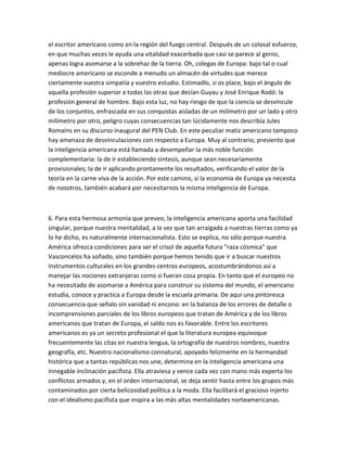 el escritor americano como en la región del fuego central. Después de un colosal esfuerzo,
en que muchas veces le ayuda una vitalidad exacerbada que casi se parece al genio,
apenas logra asomarse a la sobrehaz de la tierra. Oh, colegas de Europa: bajo tal o cual
mediocre americano se esconde a menudo un almacén de virtudes que merece
ciertamente vuestra simpatía y vuestro estudio. Estimadlo, si os place, bajo el ángulo de
aquella profesión superior a todas las otras que decían Guyau y José Enrique Rodó: la
profesión general de hombre. Bajo esta luz, no hay riesgo de que la ciencia se desvincule
de los conjuntos, enfrascada en sus conquistas aisladas de un milímetro por un lado y otro
milímetro por otro, peligro cuyas consecuencias tan lúcidamente nos describía Jules
Romains en su discurso inaugural del PEN Club. En este peculiar matiz americano tampoco
hay amenaza de desvinculaciones con respecto a Europa. Muy al contrario, presiento que
la inteligencia americana está llamada a desempeñar la más noble función
complementaria: la de ir estableciendo síntesis, aunque sean necesariamente
provisionales; la de ir aplicando prontamente los resultados, verificando el valor de la
teoría en la carne viva de la acción. Por este camino, si la economía de Europa ya necesita
de nosotros, también acabará por necesitarnos la misma inteligencia de Europa.



6. Para esta hermosa armonía que preveo, la inteligencia americana aporta una facilidad
singular, porque nuestra mentalidad, a la vez que tan arraigada a nuestras tierras como ya
lo he dicho, es naturalmente internacionalista. Esto se explica, no sólo porque nuestra
América ofrezca condiciones para ser el crisol de aquella futura "raza cósmica" que
Vasconcelos ha soñado, sino también porque hemos tenido que ir a buscar nuestros
instrumentos culturales en los grandes centros europeos, acostumbrándonos así a
manejar las nociones extranjeras como si fueran cosa propia. En tanto que el europeo no
ha necesitado de asomarse a América para construir su sistema del mundo, el americano
estudia, conoce y practica a Europa desde la escuela primaria. De aquí una pintoresca
consecuencia que señalo sin vanidad ni encono: en la balanza de los errores de detalle o
incomprensiones parciales de los libros europeos que tratan de América y de los libros
americanos que tratan de Europa, el saldo nos es favorable. Entre los escritores
americanos es ya un secreto profesional el que la literatura europea equivoque
frecuentemente las citas en nuestra lengua, la ortografía de nuestros nombres, nuestra
geografía, etc. Nuestro nacionalismo connatural, apoyado felizmente en la hermandad
histórica que a tantas repúblicas nos une, determina en la inteligencia americana una
innegable inclinación pacifista. Ella atraviesa y vence cada vez con mano más experta los
conflictos armados y, en el orden internacional, se deja sentir hasta entre los grupos más
contaminados por cierta belicosidad política a la moda. Ella facilitará el gracioso injerto
con el idealismo pacifista que inspira a las más altas mentalidades norteamericanas.
 