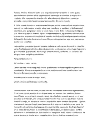 Nuestra América debe vivir como si se preparase siempre a realizar el sueño que su
descubrimiento provocó entre los pensadores de Europa: el sueño de la utopía, de la
república feliz, que prestaba singular calor a las páginas de Montaigne, cuando se
acercaba a contemplar las sorpresas y las maravillas del nuevo mundo.

7. En las nuevas literaturas americanas es bien perceptible un empeño de autoctonismo
que merece todo nuestro respeto, sobre todo cuando no se queda en el fácil rasgo del
color local, sino que procura echar la sonda hasta el seno de las realidades psicológicas.
Este ardor de pubertad rectifica aquella tristeza hereditaria, aquella mala conciencia con
que nuestros mayores contemplaban el mundo, sintiéndose hijos del gran pecado original,
de la capitis diminutio de ser americanos. Me permito aprovechar aquí unas paginas que
escribí hace seis años:

La inmediata generación que nos precede, todavía se creía nacida dentro de la cárcel de
varias fatalidades concéntricas. Los más pesimistas sentían así: en primer lugar, la primera
gran fatalidad, que consistía desde luego en ser humanos, conforme a la sentencia del
antiguo Sileno recogida por Calderón:

Porque el delito mayor

del hombre es haber nacido.

Dentro de éste, venía el segundo círculo, que consistía en haber llegado muy tarde a un
mundo viejo. Aún no se apagaban los ecos de aquel romanticismo que el cubano Juan
Clemente Zenea compendia en dos versos:

Mis tiempos son los de la antigua Roma,

y mis hermanos con la Grecia han muerto.



En el mundo de nuestras letras, un anacronismo sentimental dominaba a la gente media.
Era el tercer círculo, encima de las desgracias de ser humano y ser moderno, la muy
específica de ser americano; es decir, nacido y arraigado en un suelo que no era el foco
actual de la civilización, sino una sucursal del mundo. Para usar una palabra de nuestra
Victoria Ocampo, los abuelos se sentían "propietarios de un alma sin pasaporte". Y ya que
se era americano, otro handicap en la carrera de la vida era el ser latino o, en suma, de
formación cultural latina. Era la época del A quoi tient 1a supériorité des Anglo-Saxons?
Era la época de la sumisión al presente estado de las cosas, sin esperanzas de cambio
definitivo ni fe en la redención. Solo se oían las arengas de Rodó, nobles y candorosas. Ya
que se pertenecía al orbe latino, nueva fatalidad dentro de él pertenecer al orbe
 