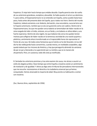 hispánico. El viejo león hacía tiempo que andaba decaído. España parecía estar de vuelta
de sus anteriores grandezas, escéptica y desvalida. Se había puesto el sol en sus dominios.
Y, para colmo, el hispanoamericano no se entendía con España, como sucedía hasta hace
poco, hasta antes del presente dolor de España, que a todos nos hiere. Dentro del mundo
hispánico, todavía veníamos a ser dialecto, derivación, cosa secundaria, sucursal otra vez:
lo hispano-americano, nombre que se ata con guioncito como con cadena. Dentro de lo
hispanoamericano, los que me quedan cerca todavía se lamentaban de haber nacido en la
zona cargada de indio: el indio, entones, era un fardo, y no todavía un altivo deber y una
fuerte esperanza. Dentro de esta región, los que todavía más cerca me quedan tenían
motivos para afligirse de haber nacido en la temerosa vecindad de una nación pujante y
pletórica, sentimiento ahora transformado en el inapreciable honor de representar el
frente de una raza. De todos estos fantasmas que el viento se ha ido llevando o la luz del
día ha ido redibujando hasta convertirlos, cuando menos, en realidades aceptables, algo
queda todavía por los rincones de América, y hay que perseguirlo abriendo las ventanas
de par en par y llamando a la superstición por su nombre, que es la manera de
ahuyentarla. Pero, en sustancia, todo ello está ya rectificado.



8. Sentadas las anteriores premisas y tras este examen de causa, me atrevo a asumir un
estilo de alegato jurídico. Hace tiempo que entre España y nosotros existe un sentimiento
de nivelación y de igualdad. Y ahora yo digo ante el tribunal de pensadores internacionales
que me escucha: reconocemos el derecho a la ciudadanía universal que ya hemos
conquistado. Hemos alcanzado la mayoría de edad. Muy pronto os habituaréis a contar
con nosotros.



(Sur, Buenos Aires, septiembre de 1936)
 