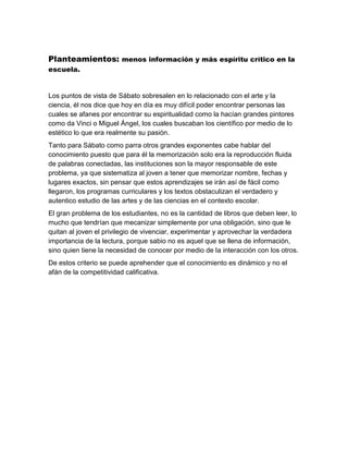 Planteamientos: menos información y más espíritu crítico en la
escuela.
Los puntos de vista de Sábato sobresalen en lo relacionado con el arte y la
ciencia, él nos dice que hoy en día es muy difícil poder encontrar personas las
cuales se afanes por encontrar su espiritualidad como la hacían grandes pintores
como da Vinci o Miguel Ángel, los cuales buscaban los científico por medio de lo
estético lo que era realmente su pasión.
Tanto para Sábato como parra otros grandes exponentes cabe hablar del
conocimiento puesto que para él la memorización solo era la reproducción fluida
de palabras conectadas, las instituciones son la mayor responsable de este
problema, ya que sistematiza al joven a tener que memorizar nombre, fechas y
lugares exactos, sin pensar que estos aprendizajes se irán así de fácil como
llegaron, los programas curriculares y los textos obstaculizan el verdadero y
autentico estudio de las artes y de las ciencias en el contexto escolar.
El gran problema de los estudiantes, no es la cantidad de libros que deben leer, lo
mucho que tendrían que mecanizar simplemente por una obligación, sino que le
quitan al joven el privilegio de vivenciar, experimentar y aprovechar la verdadera
importancia de la lectura, porque sabio no es aquel que se llena de información,
sino quien tiene la necesidad de conocer por medio de la interacción con los otros.
De estos criterio se puede aprehender que el conocimiento es dinámico y no el
afán de la competitividad calificativa.
 