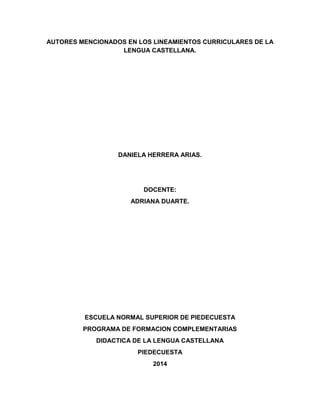AUTORES MENCIONADOS EN LOS LINEAMIENTOS CURRICULARES DE LA
LENGUA CASTELLANA.
DANIELA HERRERA ARIAS.
DOCENTE:
ADRIANA DUARTE.
ESCUELA NORMAL SUPERIOR DE PIEDECUESTA
PROGRAMA DE FORMACION COMPLEMENTARIAS
DIDACTICA DE LA LENGUA CASTELLANA
PIEDECUESTA
2014
 