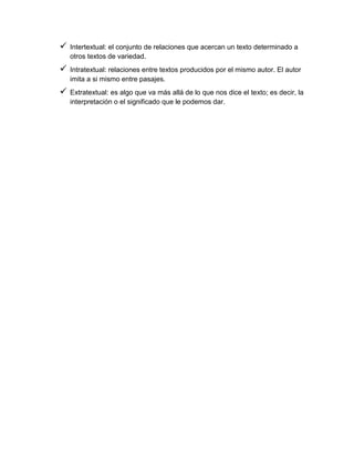  Intertextual: el conjunto de relaciones que acercan un texto determinado a
otros textos de variedad.
 Intratextual: relaciones entre textos producidos por el mismo autor. El autor
imita a si mismo entre pasajes.
 Extratextual: es algo que va más allá de lo que nos dice el texto; es decir, la
interpretación o el significado que le podemos dar.
 